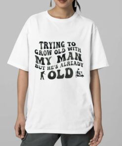 Trying To Grow Old With My Man But He’s Already Old Shirt